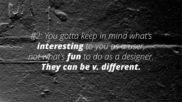 UX Rule #2 #2 #2: You gotta keep in mind what’s interesting to you as a user, not what’s fun to do as a designer. They can be v. different.