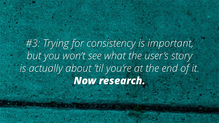 UX Rule #3 #3: Trying for consistency is important, but you won’t see what the user’s story is actually about til you’re at the end of it. Now research.
