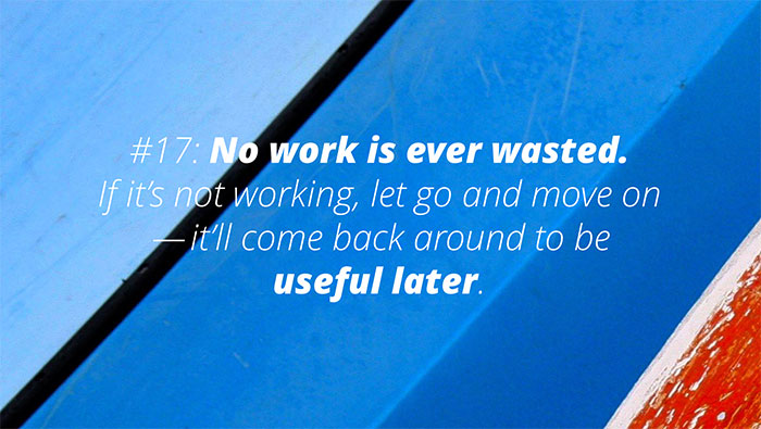 UX Rule #17 #17: No work is ever wasted. If it’s not working, let go and move on — it’ll come back around to be useful later.